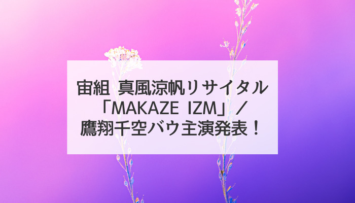宙組真風涼帆の過去と未来に迫る「MAKAZE IZM」／鷹翔千空バウ初主演発表！｜聞いてちょうだいこんなヅカバナ